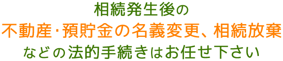 相続発生後の不動産・預貯金の名義変更、相続放棄などの法的手続きはお任せ下さい